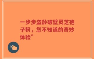 一步步盗龄破壁灵芝孢子粉，您不知道的奇妙体验”