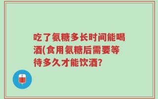 吃了氨糖多长时间能喝酒(食用氨糖后需要等待多久才能饮酒？