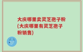 大庆哪里卖灵芝孢子粉(大庆哪里有灵芝孢子粉销售)