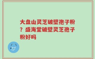 大盘山灵芝破壁孢子粉？盛海堂破壁灵芝孢子粉好吗