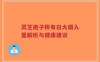 灵芝孢子粉每日大摄入量解析与健康建议