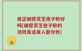修正破壁灵芝孢子粉好吗(破壁灵芝孢子粉的功效及适用人群分析)