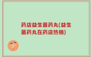 药店益生菌药丸(益生菌药丸在药店热销)