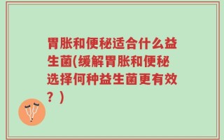 胃胀和便秘适合什么益生菌(缓解胃胀和便秘选择何种益生菌更有效？)