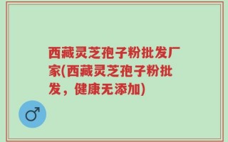 西藏灵芝孢子粉批发厂家(西藏灵芝孢子粉批发，健康无添加)