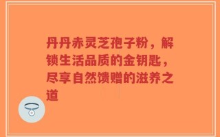 丹丹赤灵芝孢子粉，解锁生活品质的金钥匙，尽享自然馈赠的滋养之道