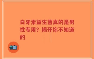 白牙素益生菌真的是男性专用？揭开你不知道的