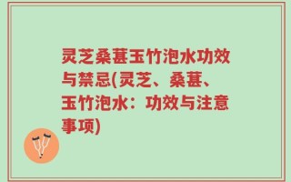 灵芝桑葚玉竹泡水功效与禁忌(灵芝、桑葚、玉竹泡水：功效与注意事项)