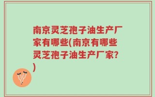 南京灵芝孢子油生产厂家有哪些(南京有哪些灵芝孢子油生产厂家？)