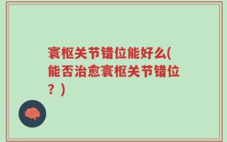 寰枢关节错位能好么(能否治愈寰枢关节错位？)