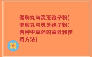 健脾丸与灵芝孢子粉(健脾丸与灵芝孢子粉：两种中草药的益处和使用方法)