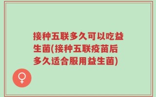 接种五联多久可以吃益生菌(接种五联疫苗后多久适合服用益生菌)