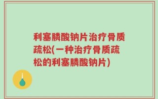 利塞膦酸钠片治疗骨质疏松(一种治疗骨质疏松的利塞膦酸钠片)