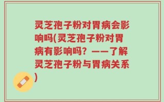 灵芝孢子粉对胃病会影响吗(灵芝孢子粉对胃病有影响吗？——了解灵芝孢子粉与胃病关系)