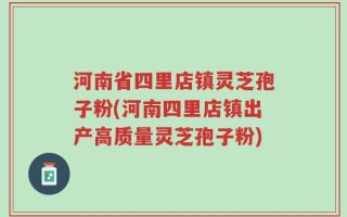 河南省四里店镇灵芝孢子粉(河南四里店镇出产高质量灵芝孢子粉)