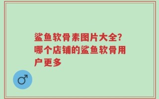 鲨鱼软骨素图片大全？哪个店铺的鲨鱼软骨用户更多