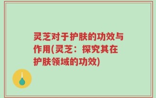 灵芝对于护肤的功效与作用(灵芝：探究其在护肤领域的功效)