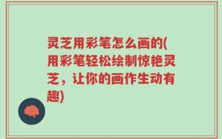 灵芝用彩笔怎么画的(用彩笔轻松绘制惊艳灵芝，让你的画作生动有趣)