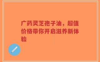 广药灵芝孢子油，超值价格带你开启滋养新体验