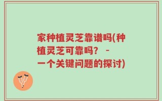 家种植灵芝靠谱吗(种植灵芝可靠吗？ - 一个关键问题的探讨)
