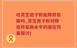 吃灵芝孢子粉能降转氨酶吗_灵芝孢子粉对降低转氨酶水平的潜在效果探讨)