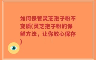 如何保管灵芝孢子粉不变质(灵芝孢子粉的保鲜方法，让你放心保存)