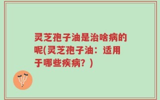 灵芝孢子油是治啥病的呢(灵芝孢子油：适用于哪些疾病？)