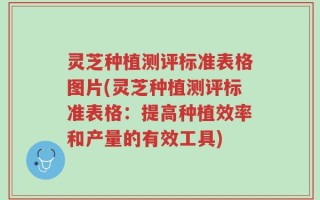 灵芝种植测评标准表格图片(灵芝种植测评标准表格：提高种植效率和产量的有效工具)