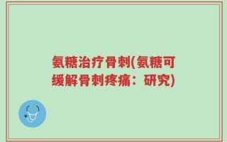 氨糖治疗骨刺(氨糖可缓解骨刺疼痛：研究)