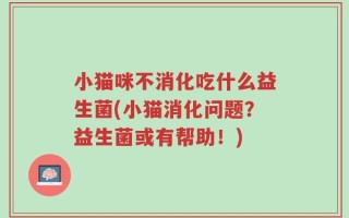 小猫咪不消化吃什么益生菌(小猫消化问题？益生菌或有帮助！)
