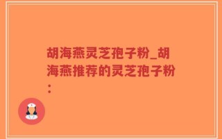 胡海燕灵芝孢子粉_胡海燕推荐的灵芝孢子粉：