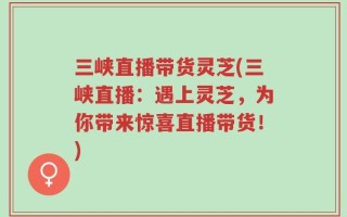 三峡直播带货灵芝(三峡直播：遇上灵芝，为你带来惊喜直播带货！)