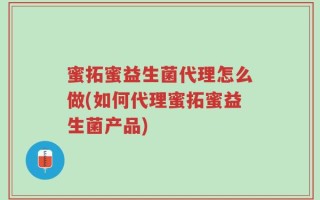 蜜拓蜜益生菌代理怎么做(如何代理蜜拓蜜益生菌产品)