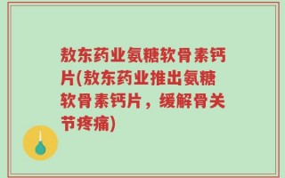 敖东药业氨糖软骨素钙片(敖东药业推出氨糖软骨素钙片，缓解骨关节疼痛)