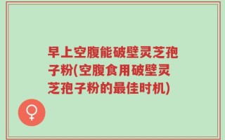 早上空腹能破壁灵芝孢子粉(空腹食用破壁灵芝孢子粉的最佳时机)