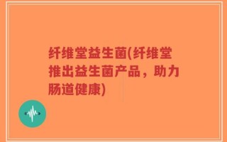 纤维堂益生菌(纤维堂推出益生菌产品，助力肠道健康)