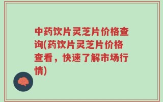 中药饮片灵芝片价格查询(药饮片灵芝片价格查看，快速了解市场行情)