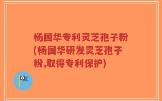 杨国华专利灵芝孢子粉(杨国华研发灵芝孢子粉,取得专利保护)