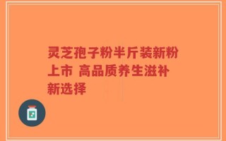 灵芝孢子粉半斤装新粉上市 高品质养生滋补新选择
