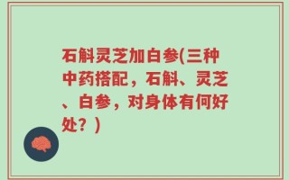 石斛灵芝加白参(三种中药搭配，石斛、灵芝、白参，对身体有何好处？)