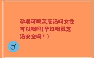 孕期可喝灵芝汤吗女性可以喝吗(孕妇喝灵芝汤安全吗？)