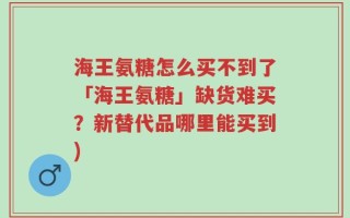 海王氨糖怎么买不到了「海王氨糖」缺货难买？新替代品哪里能买到)
