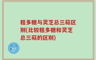 粗多糖与灵芝总三萜区别(比较粗多糖和灵芝总三萜的区别)