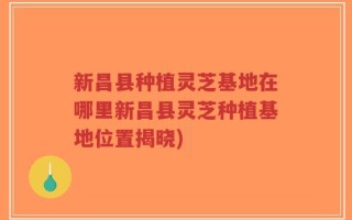 新昌县种植灵芝基地在哪里新昌县灵芝种植基地位置揭晓)
