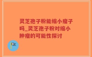 灵芝孢子粉能缩小瘤子吗_灵芝孢子粉对缩小肿瘤的可能性探讨