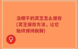 没晒干的灵芝怎么保存(灵芝保存方法，让它始终保持新鲜)