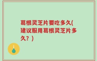 葛根灵芝片要吃多久(建议服用葛根灵芝片多久？)