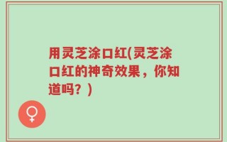 用灵芝涂口红(灵芝涂口红的神奇效果，你知道吗？)