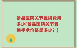 景县医院关节置换费用多少(景县医院关节置换手术价格是多少？)
