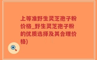 上等准野生灵芝孢子粉价格_野生灵芝孢子粉的优质选择及其合理价格)
